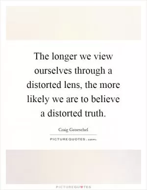 The longer we view ourselves through a distorted lens, the more likely we are to believe a distorted truth Picture Quote #1