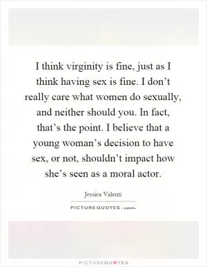 I think virginity is fine, just as I think having sex is fine. I don’t really care what women do sexually, and neither should you. In fact, that’s the point. I believe that a young woman’s decision to have sex, or not, shouldn’t impact how she’s seen as a moral actor Picture Quote #1