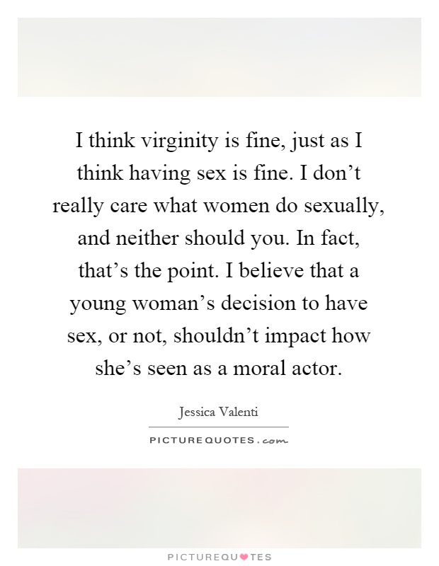 I think virginity is fine, just as I think having sex is fine. I don't really care what women do sexually, and neither should you. In fact, that's the point. I believe that a young woman's decision to have sex, or not, shouldn't impact how she's seen as a moral actor Picture Quote #1