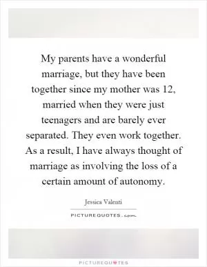 My parents have a wonderful marriage, but they have been together since my mother was 12, married when they were just teenagers and are barely ever separated. They even work together. As a result, I have always thought of marriage as involving the loss of a certain amount of autonomy Picture Quote #1