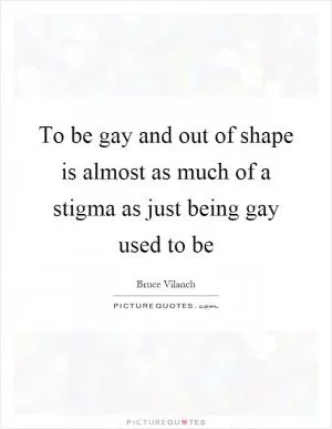 To be gay and out of shape is almost as much of a stigma as just being gay used to be Picture Quote #1
