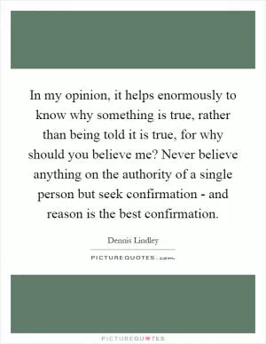 In my opinion, it helps enormously to know why something is true, rather than being told it is true, for why should you believe me? Never believe anything on the authority of a single person but seek confirmation - and reason is the best confirmation Picture Quote #1