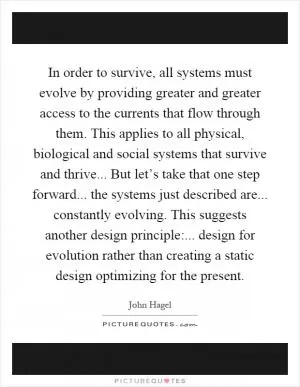 In order to survive, all systems must evolve by providing greater and greater access to the currents that flow through them. This applies to all physical, biological and social systems that survive and thrive... But let’s take that one step forward... the systems just described are... constantly evolving. This suggests another design principle:... design for evolution rather than creating a static design optimizing for the present Picture Quote #1