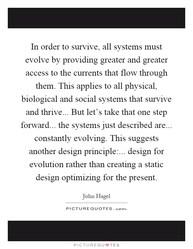 In order to survive, all systems must evolve by providing greater and greater access to the currents that flow through them. This applies to all physical, biological and social systems that survive and thrive... But let's take that one step forward... the systems just described are... constantly evolving. This suggests another design principle:... design for evolution rather than creating a static design optimizing for the present Picture Quote #1