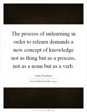 The process of unlearning in order to relearn demands a new concept of knowledge not as thing but as a process, not as a noun but as a verb Picture Quote #1