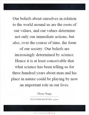 Our beliefs about ourselves in relation to the world around us are the roots of our values, and our values determine not only our immediate actions, but also, over the course of time, the form of our society. Our beliefs are increasingly determined by science. Hence it is at least conceivable that what science has been telling us for three hundred years about man and his place in nature could be playing by now an important role in our lives Picture Quote #1