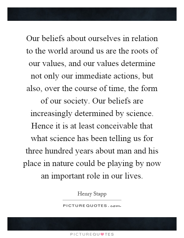 Our beliefs about ourselves in relation to the world around us are the roots of our values, and our values determine not only our immediate actions, but also, over the course of time, the form of our society. Our beliefs are increasingly determined by science. Hence it is at least conceivable that what science has been telling us for three hundred years about man and his place in nature could be playing by now an important role in our lives Picture Quote #1
