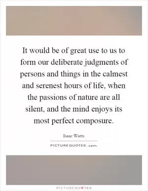 It would be of great use to us to form our deliberate judgments of persons and things in the calmest and serenest hours of life, when the passions of nature are all silent, and the mind enjoys its most perfect composure Picture Quote #1