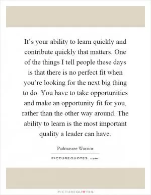 It’s your ability to learn quickly and contribute quickly that matters. One of the things I tell people these days is that there is no perfect fit when you’re looking for the next big thing to do. You have to take opportunities and make an opportunity fit for you, rather than the other way around. The ability to learn is the most important quality a leader can have Picture Quote #1