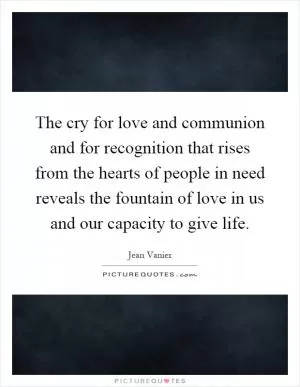 The cry for love and communion and for recognition that rises from the hearts of people in need reveals the fountain of love in us and our capacity to give life Picture Quote #1