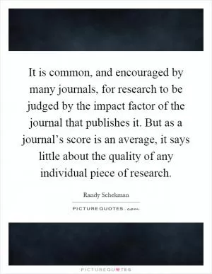 It is common, and encouraged by many journals, for research to be judged by the impact factor of the journal that publishes it. But as a journal’s score is an average, it says little about the quality of any individual piece of research Picture Quote #1