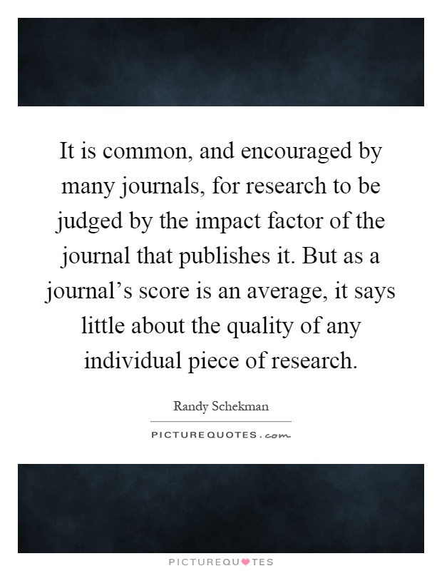 It is common, and encouraged by many journals, for research to be judged by the impact factor of the journal that publishes it. But as a journal's score is an average, it says little about the quality of any individual piece of research Picture Quote #1