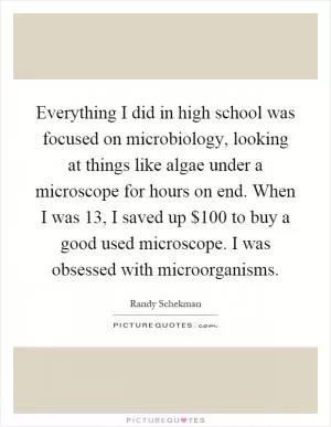 Everything I did in high school was focused on microbiology, looking at things like algae under a microscope for hours on end. When I was 13, I saved up $100 to buy a good used microscope. I was obsessed with microorganisms Picture Quote #1