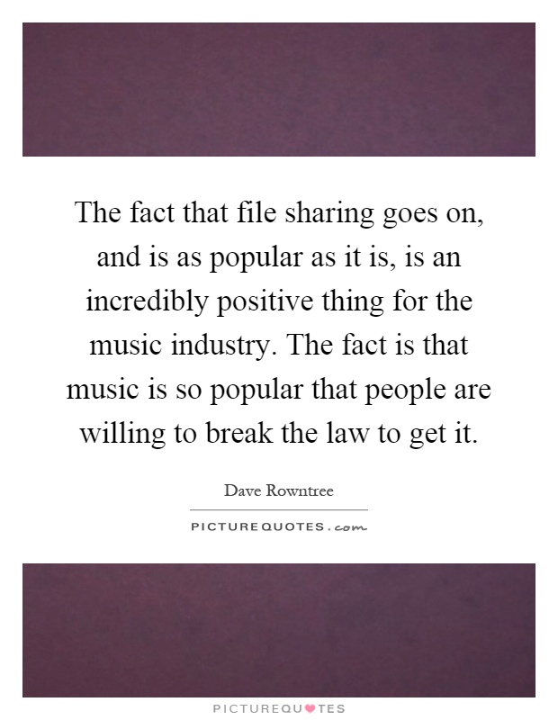 The fact that file sharing goes on, and is as popular as it is, is an incredibly positive thing for the music industry. The fact is that music is so popular that people are willing to break the law to get it Picture Quote #1
