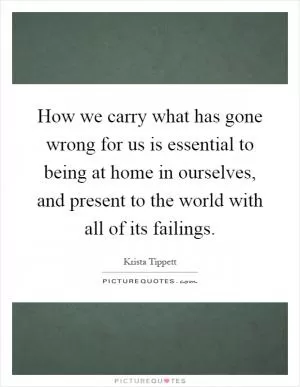 How we carry what has gone wrong for us is essential to being at home in ourselves, and present to the world with all of its failings Picture Quote #1