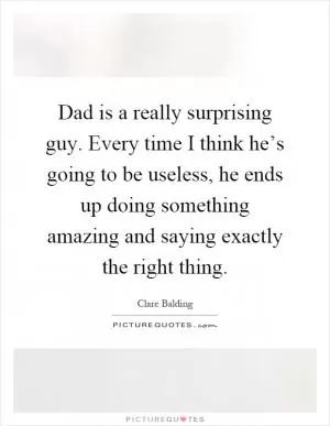 Dad is a really surprising guy. Every time I think he’s going to be useless, he ends up doing something amazing and saying exactly the right thing Picture Quote #1