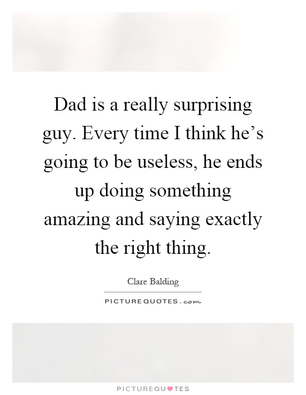 Dad is a really surprising guy. Every time I think he's going to be useless, he ends up doing something amazing and saying exactly the right thing Picture Quote #1