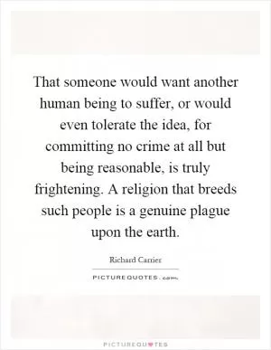 That someone would want another human being to suffer, or would even tolerate the idea, for committing no crime at all but being reasonable, is truly frightening. A religion that breeds such people is a genuine plague upon the earth Picture Quote #1