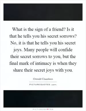 What is the sign of a friend? Is it that he tells you his secret sorrows? No, it is that he tells you his secret joys. Many people will confide their secret sorrows to you, but the final mark of intimacy is when they share their secret joys with you Picture Quote #1