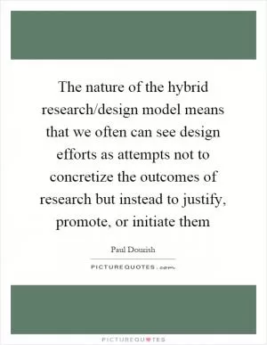 The nature of the hybrid research/design model means that we often can see design efforts as attempts not to concretize the outcomes of research but instead to justify, promote, or initiate them Picture Quote #1