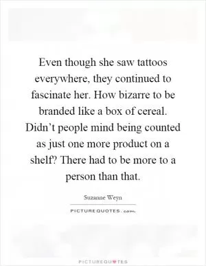 Even though she saw tattoos everywhere, they continued to fascinate her. How bizarre to be branded like a box of cereal. Didn’t people mind being counted as just one more product on a shelf? There had to be more to a person than that Picture Quote #1