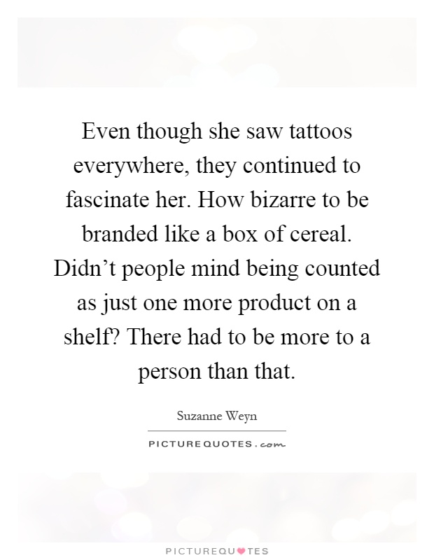 Even though she saw tattoos everywhere, they continued to fascinate her. How bizarre to be branded like a box of cereal. Didn't people mind being counted as just one more product on a shelf? There had to be more to a person than that Picture Quote #1
