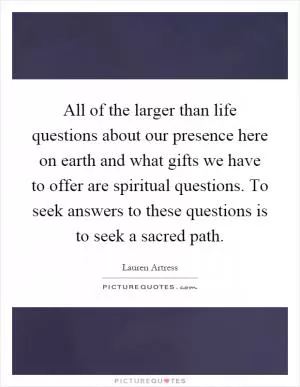 All of the larger than life questions about our presence here on earth and what gifts we have to offer are spiritual questions. To seek answers to these questions is to seek a sacred path Picture Quote #1