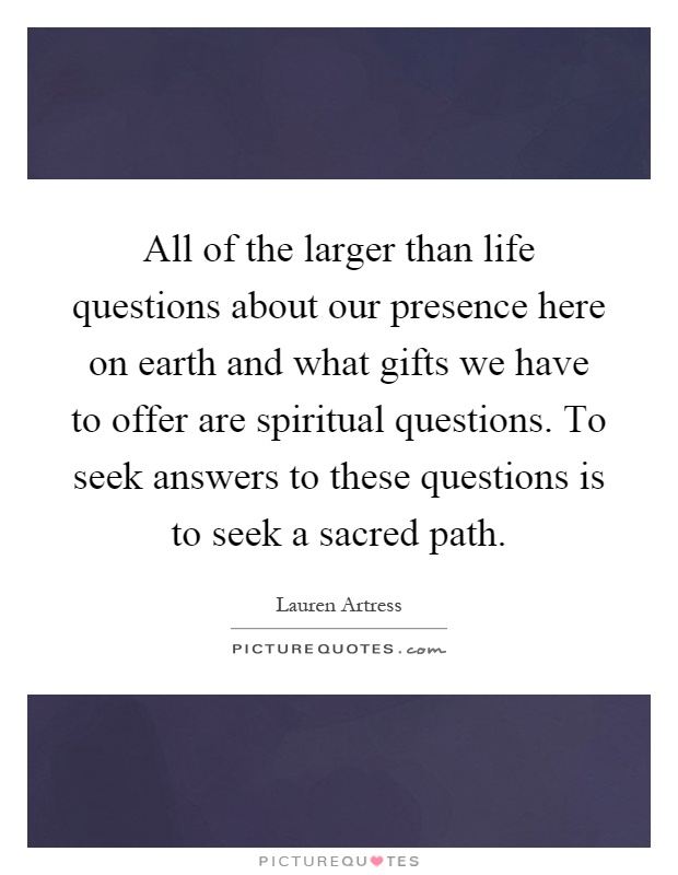 All of the larger than life questions about our presence here on earth and what gifts we have to offer are spiritual questions. To seek answers to these questions is to seek a sacred path Picture Quote #1