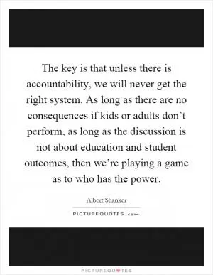 The key is that unless there is accountability, we will never get the right system. As long as there are no consequences if kids or adults don’t perform, as long as the discussion is not about education and student outcomes, then we’re playing a game as to who has the power Picture Quote #1