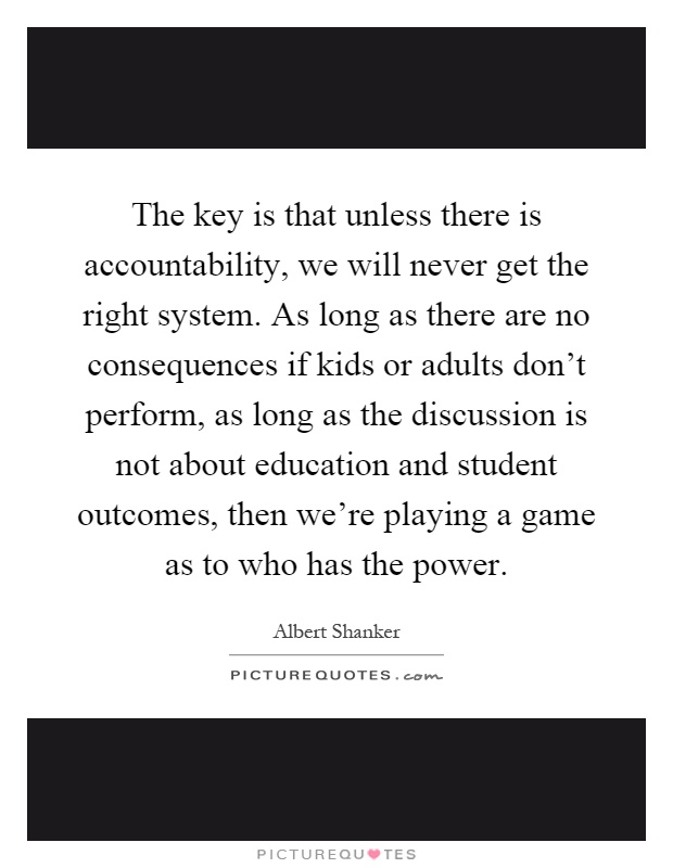 The key is that unless there is accountability, we will never get the right system. As long as there are no consequences if kids or adults don't perform, as long as the discussion is not about education and student outcomes, then we're playing a game as to who has the power Picture Quote #1