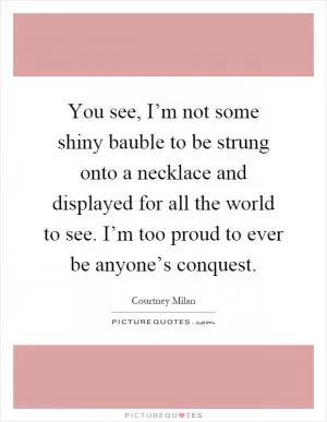 You see, I’m not some shiny bauble to be strung onto a necklace and displayed for all the world to see. I’m too proud to ever be anyone’s conquest Picture Quote #1