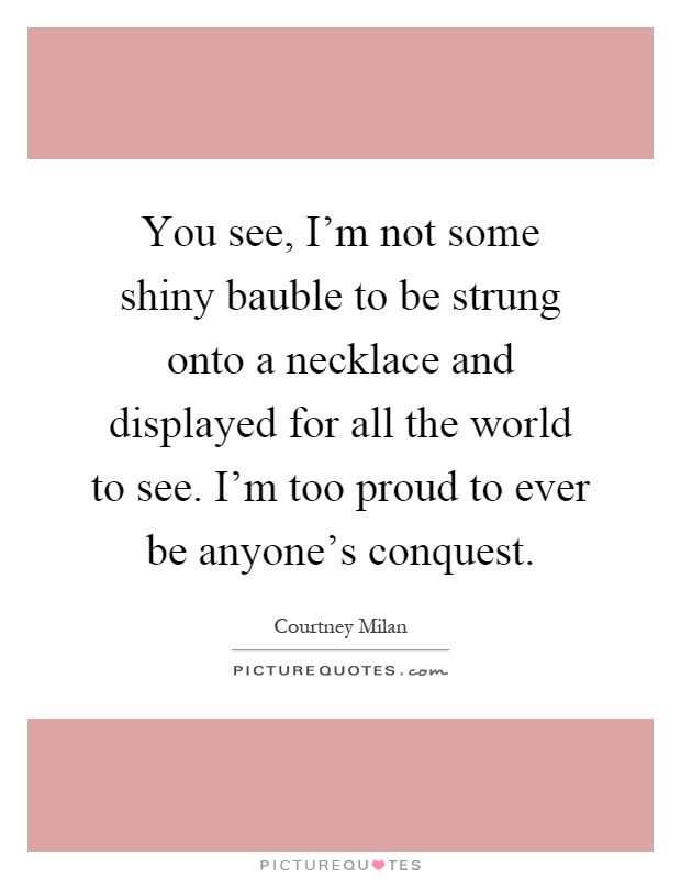 You see, I'm not some shiny bauble to be strung onto a necklace and displayed for all the world to see. I'm too proud to ever be anyone's conquest Picture Quote #1