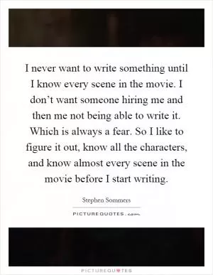 I never want to write something until I know every scene in the movie. I don’t want someone hiring me and then me not being able to write it. Which is always a fear. So I like to figure it out, know all the characters, and know almost every scene in the movie before I start writing Picture Quote #1