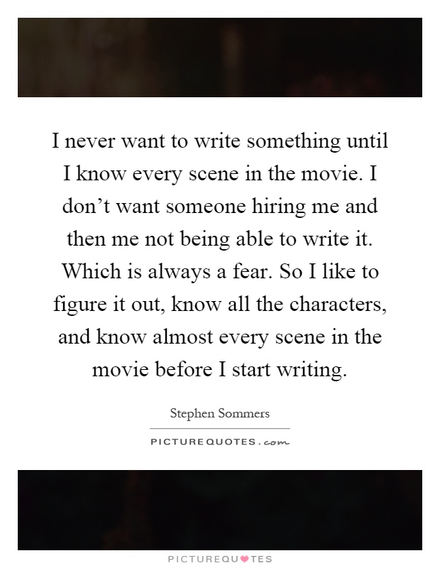I never want to write something until I know every scene in the movie. I don't want someone hiring me and then me not being able to write it. Which is always a fear. So I like to figure it out, know all the characters, and know almost every scene in the movie before I start writing Picture Quote #1