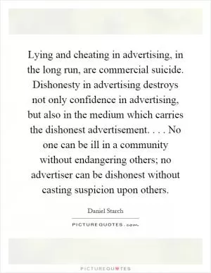 Lying and cheating in advertising, in the long run, are commercial suicide. Dishonesty in advertising destroys not only confidence in advertising, but also in the medium which carries the dishonest advertisement.... No one can be ill in a community without endangering others; no advertiser can be dishonest without casting suspicion upon others Picture Quote #1