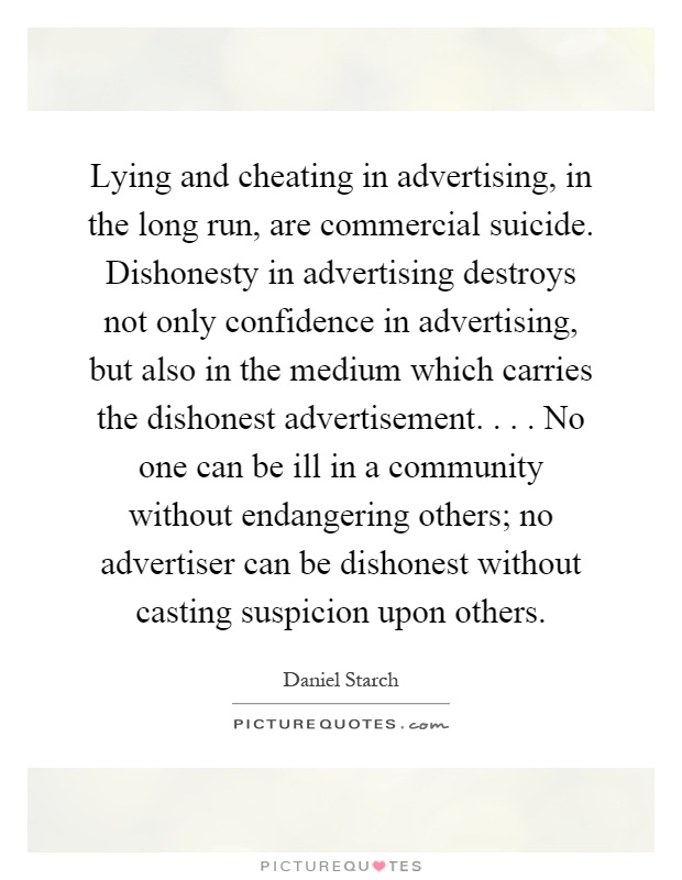 Lying and cheating in advertising, in the long run, are commercial suicide. Dishonesty in advertising destroys not only confidence in advertising, but also in the medium which carries the dishonest advertisement.... No one can be ill in a community without endangering others; no advertiser can be dishonest without casting suspicion upon others Picture Quote #1