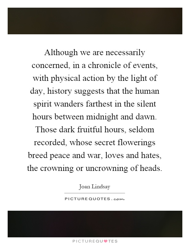 Although we are necessarily concerned, in a chronicle of events, with physical action by the light of day, history suggests that the human spirit wanders farthest in the silent hours between midnight and dawn. Those dark fruitful hours, seldom recorded, whose secret flowerings breed peace and war, loves and hates, the crowning or uncrowning of heads Picture Quote #1