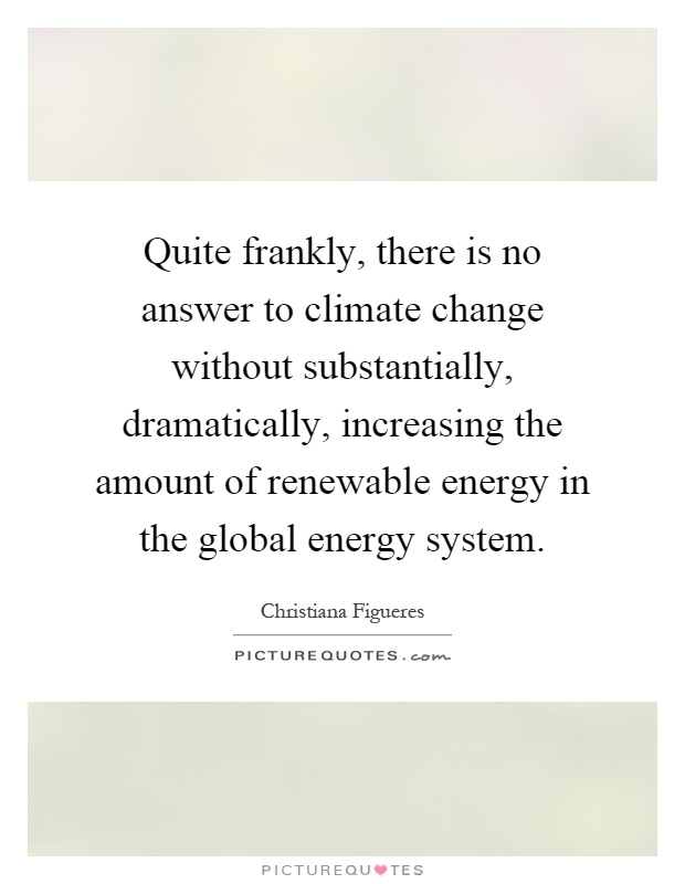 Quite frankly, there is no answer to climate change without substantially, dramatically, increasing the amount of renewable energy in the global energy system Picture Quote #1