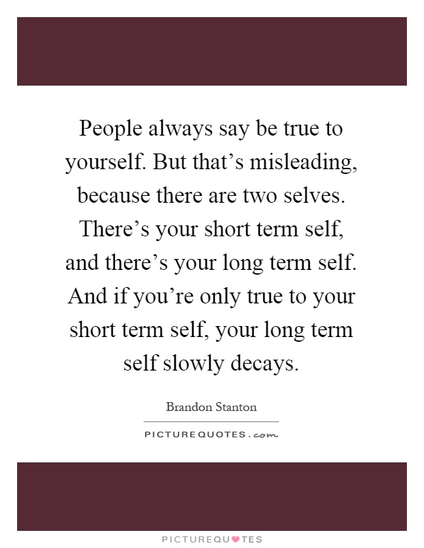People always say be true to yourself. But that's misleading, because there are two selves. There's your short term self, and there's your long term self. And if you're only true to your short term self, your long term self slowly decays Picture Quote #1