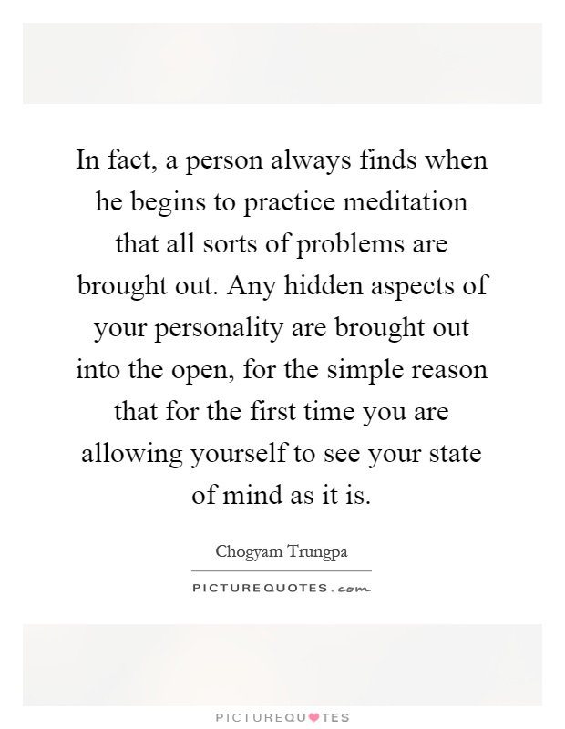 In fact, a person always finds when he begins to practice meditation that all sorts of problems are brought out. Any hidden aspects of your personality are brought out into the open, for the simple reason that for the first time you are allowing yourself to see your state of mind as it is Picture Quote #1
