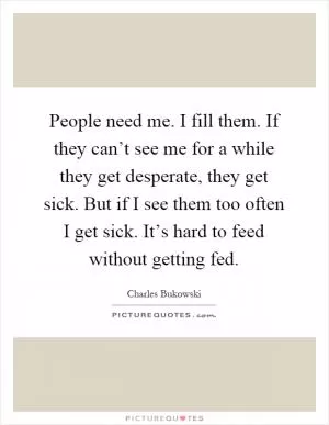 People need me. I fill them. If they can’t see me for a while they get desperate, they get sick. But if I see them too often I get sick. It’s hard to feed without getting fed Picture Quote #1
