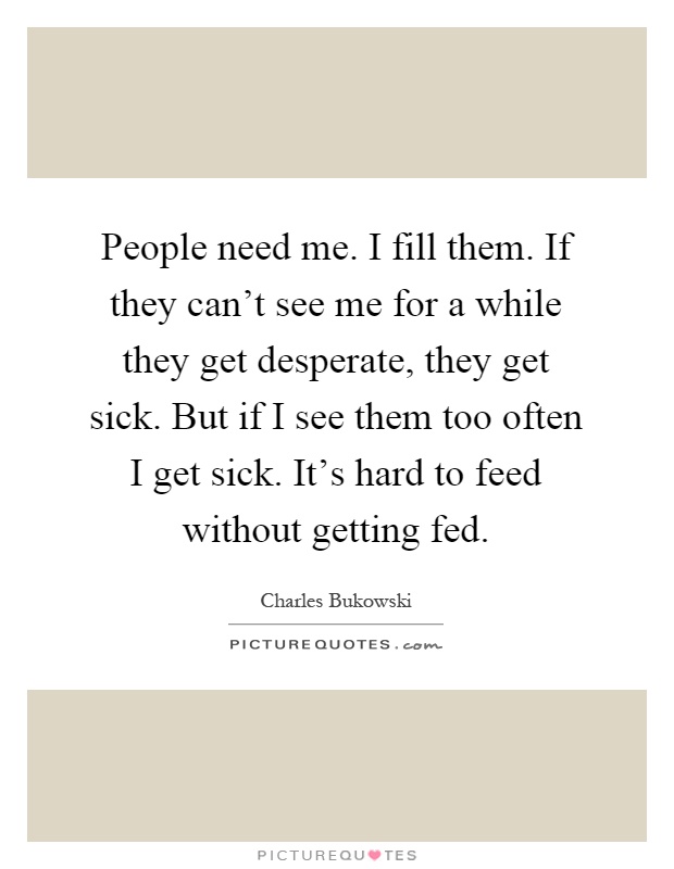 People need me. I fill them. If they can't see me for a while they get desperate, they get sick. But if I see them too often I get sick. It's hard to feed without getting fed Picture Quote #1