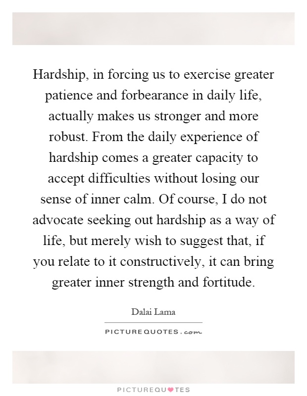 Hardship, in forcing us to exercise greater patience and forbearance in daily life, actually makes us stronger and more robust. From the daily experience of hardship comes a greater capacity to accept difficulties without losing our sense of inner calm. Of course, I do not advocate seeking out hardship as a way of life, but merely wish to suggest that, if you relate to it constructively, it can bring greater inner strength and fortitude Picture Quote #1