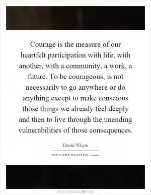 Courage is the measure of our heartfelt participation with life, with another, with a community, a work, a future. To be courageous, is not necessarily to go anywhere or do anything except to make conscious those things we already feel deeply and then to live through the unending vulnerabilities of those consequences Picture Quote #1