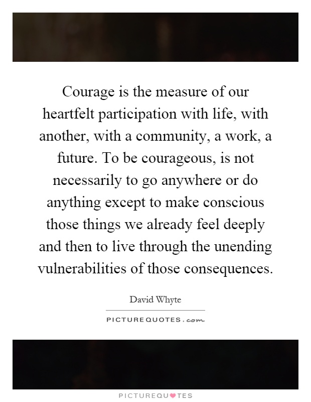 Courage is the measure of our heartfelt participation with life, with another, with a community, a work, a future. To be courageous, is not necessarily to go anywhere or do anything except to make conscious those things we already feel deeply and then to live through the unending vulnerabilities of those consequences Picture Quote #1