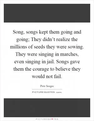 Song, songs kept them going and going; They didn’t realize the millions of seeds they were sowing. They were singing in marches, even singing in jail. Songs gave them the courage to believe they would not fail Picture Quote #1