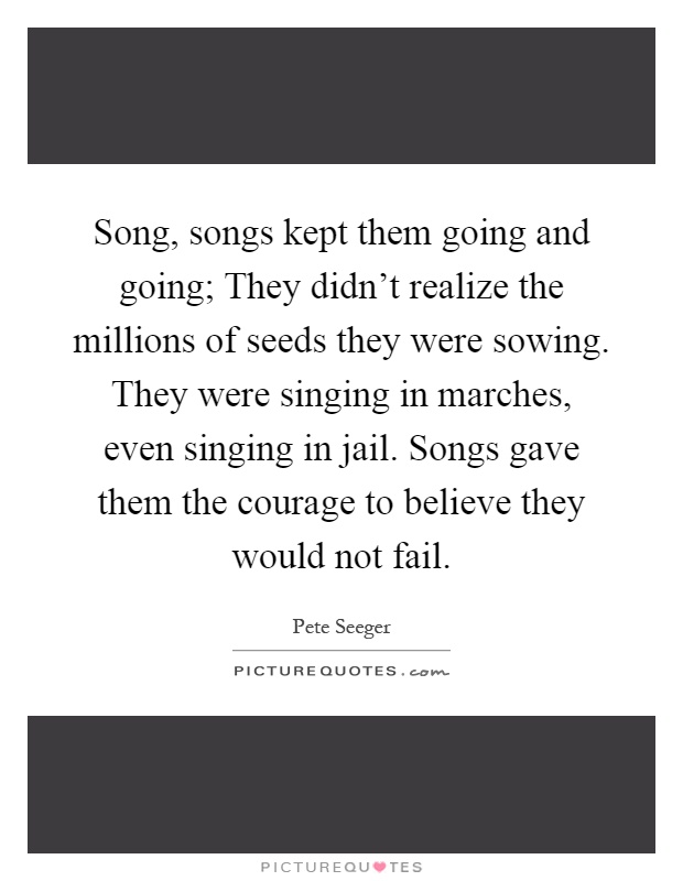 Song, songs kept them going and going; They didn't realize the millions of seeds they were sowing. They were singing in marches, even singing in jail. Songs gave them the courage to believe they would not fail Picture Quote #1