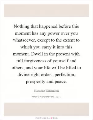 Nothing that happened before this moment has any power over you whatsoever, except to the extent to which you carry it into this moment. Dwell in the present with full forgiveness of yourself and others, and your life will be lifted to divine right order...perfection, prosperity and peace Picture Quote #1
