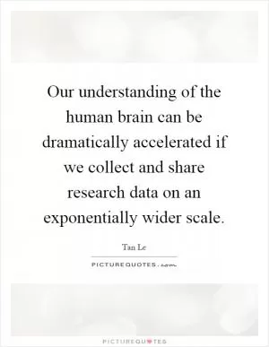 Our understanding of the human brain can be dramatically accelerated if we collect and share research data on an exponentially wider scale Picture Quote #1