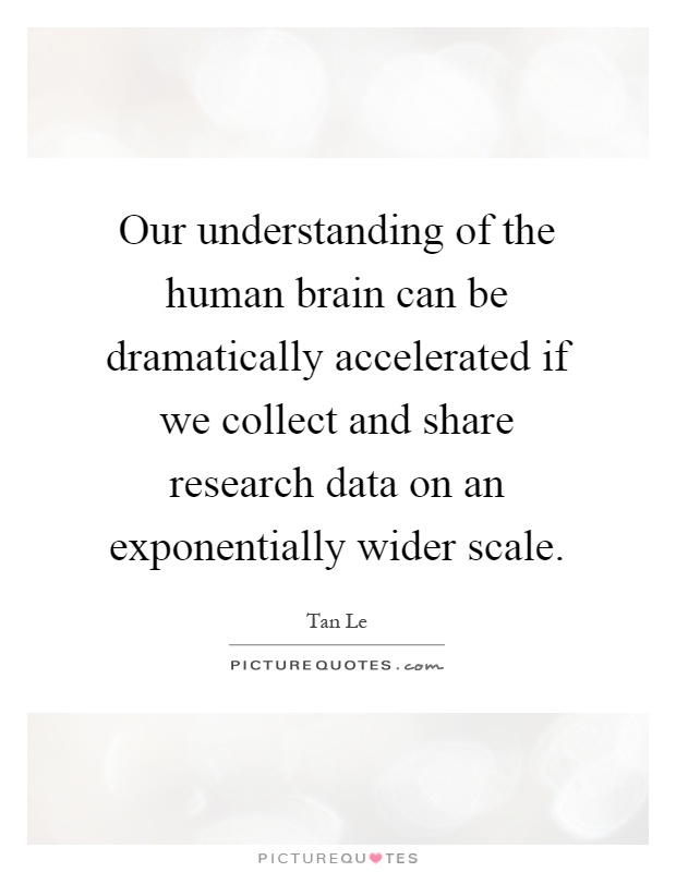Our understanding of the human brain can be dramatically accelerated if we collect and share research data on an exponentially wider scale Picture Quote #1